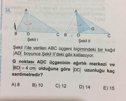 34.
A
A
B D
Şekil !
G
CBD
Şekil 11
C
Şekil l'de verilen ABC üçgeni biçimindeki bir kağıt
|AD| boyunca Şekil Il’deki gibi katlanıyor.
G noktası ARC üçgeninin ağırlık merkezi ve
BD = 4 cm olduğuna göre DC uzunluğu kaç
santimetredir?
A) 8
B) 10
C) 12
D) 14
E) 15
