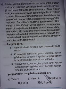 36. Bitkiler yayılış alanı bakımından farklı tipler oluştur-
maktadır. Bitkilerin yayılışları üzerinde fiziki, biyolo-
jik ve beşerî faktörler etkili olmaktadır. Bazı bitkiler
çok geniş alanlara yayılış göstermiştir. Bu tip bitkiler
kozmopolit olarak adlandırılmaktadır. Bazı bitkiler ise
yeryüzünün ancak belli bir bölgesinde yayılış göster-
mektedir. Bu bitkilere endemik denilmektedir. Her-
hangi bir bitki türünün yayılış alanının darala darala
belirli bir veya birkaç bölgeyle sınırlı kalması duru-
munda bu bitki "relik bitki" olarak tanımlanmaktadır.
Aralarında köken bakımından yakınlık bulunan bitki
türlerinin farklı bölgelerde birbirlerini temsil etmesine
ise "vikaryant" denmektedir.
Parçaya göre,
I. Relik bitkilerin birçoğu aynı zamanda ende-
miktir.
II. Kozmopolit bitkilerin geniş alanlara yayılış
göstermesi yetişme koşulları seçiciliklerinin
fazla olmasından kaynaklanmaktadır.
III. Türkiye'nin kuzey ve güneyinde farklı köknar
türlerinin yayılış göstermesi vikaryant yayılışın
örneğini oluşturmaktadır.
yargılarından hangilerine ulaşılabilir?
A) Yalnız!
B) Yalnız II
Yalnız III
D) I ve III
E) I, II ve NL
