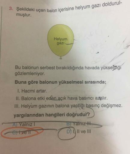 3. Şekildeki uçan balon içerisine helyum gazı doldurul-
muştur.
Helyum
gazi
Bu balonun serbest bırakıldığında havada yükseldiği
gözlemleniyor.
Buna göre balonun yükselmesi sırasında;
1. Hacmi artar.
II. Balona etki eden açık hava basıncı azalır.
III. Helyu