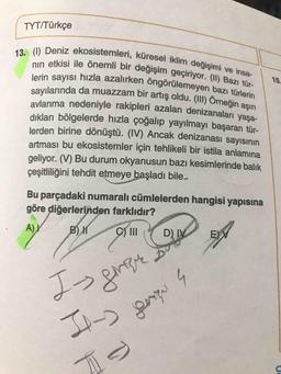 15.
13. (1) Deniz ekosistemleri, küresel iklim değişimi ve insa-
nin etkisi ile önemli bir değişim geçiriyor. (1) Bazı tür-
lerin sayısı hızla azalırken öngörülemeyen bazı türlerin
sayılarında da muazzam bir artış oldu. (III) Örneğin aşırı
avlanma nedeniyle rakipleri azalan denizanaları yaşa-
TYT/Türkçe
dıkları bölgelerde hızla çoğalıp yayılmayı başaran tür-
lerden birine dönüştü. (IV) Ancak denizanası sayısının
artması bu ekosistemler için tehlikeli bir istila anlamına
geliyor. (V) Bu durum okyanusun bazı kesimlerinde balık
çeşitliliğini tehdit etmeye başladı bile..
Bu parçadaki numaralı cümlelerden hangisi yapısına
göre diğerlerinden farklıdır?
A)
B)
C) III
D) IV
E)
I.
trique
graze
II->
A
