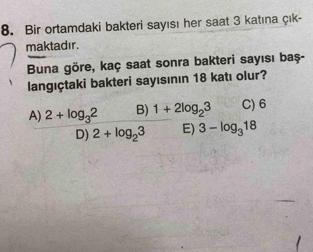 8. Bir ortamdaki bakteri sayısı her saat 3 katına çık-
maktadır.
Buna göre, kaç saat sonra bakteri sayısı baş-
langıçtaki bakteri sayısının 18 katı olur?
A) 2 + log 2 B) 1 + 2log 3
C) 6
D) 2 + log 3 E) 3 - logg18
