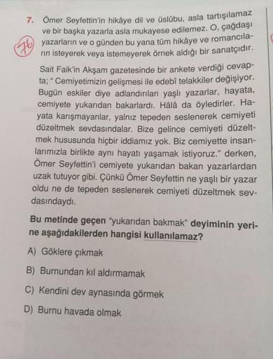 7. Ömer Seyfettin'in hikâye dil ve üslûbu, asla tartışılamaz
ve bir başka yazarla asla mukayese edilemez. O, çağdaşı
yazarların ve o günden bu yana tüm hikâye ve romancila-
rin isteyerek veya istemeyerek örnek aldığı bir sanatçıdır.
Sait Faik'in Akşam gaze