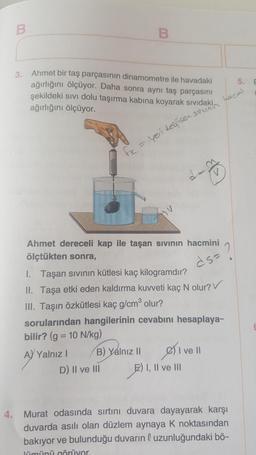 B
B
3.
E
Ahmet bir taş parçasının dinamometre ile havadaki
ağırlığını ölçüyor. Daha sonra aynı taş parçasını
şekildeki sivi dolu taşırma kabına koyarak sıvıdaki
ağırlığını ölçüyor.
Lacni
suunir
fx = yeri degisen.
La
HU
.
ds-
Ahmet dereceli kap ile taşan sıvının hacmini
ölçtükten sonra,
1. Taşan sivinin kütlesi kaç kilogramdır?
II. Taşa etki eden kaldırma kuvveti kaç N olur?
III. Taşın özkütlesi kaç g/cm olur?
sorularından hangilerinin cevabını hesaplaya-
bilir? (g = 10 N/kg)
A) Yalnız! B) Yalnız 11
I ve II
D) II ve III E) I, II ve III
4. Murat odasında sırtını duvara dayayarak karşı
duvarda asılı olan düzlem aynaya k noktasından
bakıyor ve bulunduğu duvarın l uzunluğundaki bö-
lümünü görüyor.