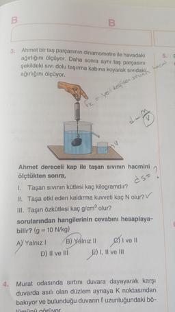 B
B
3.
E
Ahmet bir taş parçasının dinamometre ile havadaki
ağırlığını ölçüyor. Daha sonra aynı taş parçasını
şekildeki sivi dolu taşırma kabına koyarak sıvıdaki
ağırlığını ölçüyor.
Lacni
suunir
fx = yeri degisen.
La
HU
.
ds-
Ahmet dereceli kap ile taşan sıvının hacmini
ölçtükten sonra,
1. Taşan sivinin kütlesi kaç kilogramdır?
II. Taşa etki eden kaldırma kuvveti kaç N olur?
III. Taşın özkütlesi kaç g/cm olur?
sorularından hangilerinin cevabını hesaplaya-
bilir? (g = 10 N/kg)
A) Yalnız! B) Yalnız 11
I ve II
D) II ve III E) I, II ve III
4. Murat odasında sırtını duvara dayayarak karşı
duvarda asılı olan düzlem aynaya k noktasından
bakıyor ve bulunduğu duvarın l uzunluğundaki bö-
lümünü görüyor.
