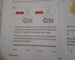 51.
29.
Torba
2. Torba
11-14
6 2 4 5
7 8 9 10
12 13 15 16
17 18 19 20
Yukarıdaki torbalardan birinde 1'den 10'a kadar olan
sayıların yazılı olduğu toplar, diğerinde ise 11'den 20'ye
kadar olan sayıların yazılı olduğu toplar vardır.
Nevin Ha
1
'ini Ne
3
tir.
Kaan bu iki torbadan birer top alacaktır. Aldığı topla-
rin üzerindeki sayıların asal olmayıp aralarında asal
olmasını istemektedir.
Buna gö
len bard
taşma ol
Buna göre bu seçim için kaç farklı olası durum vardır?
A) 8
B) 9
C) 10
A)
D) 11
Matematik
88
