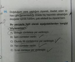 al
14. Doğduğum yere yaptığım ziyareti, ibadet eden bir
hacı gibi tamamladım. Orada hiç hazırlıklı olmadığım
duygular içinde kaldım, çok etkiledi bu ziyaret beni.
mi
?
Bu parçayla ilgili olarak aşağıdakilerden hangisi
söylenemez?
A) Birleşik cümlelere yer verilmiştir.
B) İsim cümleleri vardır.
C) Olumlu fil cümlelerine yer verilmiştir.
D) Yan cümleler vardır.
E) Sıralı cümleye yer verilmiştir.