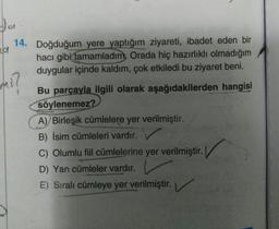 al
14. Doğduğum yere yaptığım ziyareti, ibadet eden bir
hacı gibi tamamladım. Orada hiç hazırlıklı olmadığım
duygular içinde kaldım, çok etkiledi bu ziyaret beni.
mi
?
Bu parçayla ilgili olarak aşağıdakilerden hangisi
söylenemez?
A) Birleşik cümlelere yer verilmiştir.
B) İsim cümleleri vardır.
C) Olumlu fil cümlelerine yer verilmiştir.
D) Yan cümleler vardır.
E) Sıralı cümleye yer verilmiştir.
