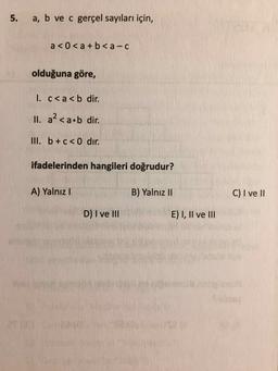 5. a, b ve c gerçel sayıları için,
a <0 <a + b <a-C
olduğuna göre,
1. c<a<b dir.
II. a? <a b dir.
III. b +c<dır.
ifadelerinden hangileri doğrudur?
A) Yalnız
B) Yalnız II
C) I ve II
D) I ve III
E) I, II ve III
