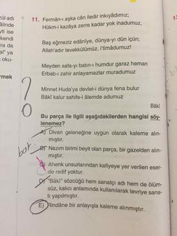 13
zül adı
âlinde
yti ise
kendi
ra da
11. Fermân-ı aşka cân iledir inkıyâdımız;
Hükm-i kazâya zerre kadar yok inadumuz,
Baş eğmeziz edânîye, dünya-yı dûn içün;
Allah'adır tevekkülümüz, i'timâdumuz!
el" ya
oku-
Meyden safa-yı batın-i humdur garaz heman
Erbab-ı zahir anlayamazlar muradumuz
mek
Minnet Huda'ya devlet-i dünya fena bulur
Bâkî kalur sahife-i âlemde adumuz
Bâkî
O
Bu parça ile ilgili aşağıdakilerden hangisi söy-
lenemez?
A) Divan geleneğine uygun olarak kaleme alın-
mıştır.
BT Nazım birimi beyit olan parça, bir gazelden alın-
mıştır.
bat
Ahenk unsurlarından kafiyeye yer verilen eser-
de redif yoktur.
“Bâki” sözcüğü hem sanatçı adı hem de ölüm-
süz, kalıcı anlamında kullanılarak tevriye sana-
tı yapılmıştır.
E) Rindâne bir anlayışla kaleme alınmıştır.