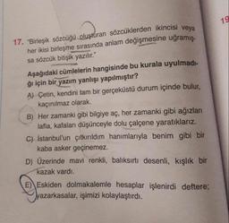 17. "Birleşik sözcüğü oluşturan sözcüklerden ikincisi veya
her ikisi birleşme sırasında anlam değişmesine uğramış-
19
sa sözcük bitişik yazılır."
Aşağıdaki cümlelerin hangisinde bu kurala uyulmadi-
ğı için bir yazım yanlışı yapılmıştır?
A) Çetin, kendini tam bir gerçeküstü durum içinde bulur,
kaçınılmaz olarak
B) Her zamanki gibi bilgiye aç, her zamanki gibi ağızları
lafla, kafaları düşünceyle dolu çalçene yaratıklarız.
C) İstanbul'un çıtkırıldım hanımlarıyla benim gibi bir
kaba asker geçinemez.
D) Üzerinde mavi renkli, balıksırtı desenli, kışlık bir
kazak vardı.
E) Eskiden dolmakalemle hesaplar işlenirdi deftere;
yazarkasalar, işimizi kolaylaştırdı.
