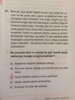 21. Bilimsel veya felsefi bilginin amacı veya ideali her za-
man ve her yerde olanı, genel ve değişmez olanı, ge-
nel-geçer olanı bilmektir. Yine doğru bilginin en mü-
kemmel örneği olan bilimsel bilgiler, özellikle doğa bi-
limlerinin önermeleri, bilindiği gibi her zaman ve her
yerde geçerli olanı ifade eden yasalar şeklinde formü-
le edilirler. Galile'nin serbest düşme yasası şu önüm-
de bulunan özel taşın, şu anda 1/2 gt2 yasasına göre
oluştuğunu söylememektedir. Onun iddiası boşlukta
bütün cisimlerin her zaman sözü edilen yasaya göre
düştükleridir.
Bu parçada bilim ve felsefe ile ilgili olarak aşağı-
dakilerden hangisi vurgulanmaktadır. Son
A) Aralarında karşılıklı etkileşim olduğu
B) Konuları benzer olduğu için benzer sonuca ulaş-
tıkları
C) Genel bilgilere ulaşma amacı güttükleri
D) Varlığı nesnel olarak açıkladıkları
E) Evrensel konuları ele aldıkları
Diğer sayfaya geçiniz.