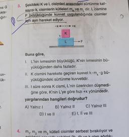 na G
okta-
ığın-
3. Şekildeki K ve L cisimleri arasındaki sürtünme kat-
sayısı k, cisimlerin kütleleri mk ve m, dir. L cismine
F büyüklüğünde kuvvet uygulandığında cisimler
ayrı ayrı hareket ediyor.
o
-X4.-+X
K
L
FN
Buna göre,
UV-
kg bi-
ük-
1. L'nin ivmesinin büyüklüğü, K'nin ivmesinin bü-
yüklüğünden daha fazladır.
II. K cismini harekete geçiren kuwet kom
yüklüğündeki sürtünme kuvvetidir.
III. t süre sonra K cismi, L'nin üzerinden düşmedi-
ğine göre, K'nin L'ye göre hizi +x yönündedir.
yargılarından hangileri doğrudur?
A) Yalnız ! B) Yalnız 11 C) Yalnız III
D) I ve II
E) I, II ve III
4. my, m, vem, kütleli cisimler serbest bırakılıyor ve
ak yok olan ağırlik-
Hobitlari Ok Ak