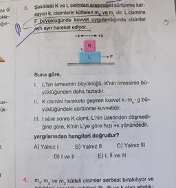 na G
okta-
ığın-
3. Şekildeki K ve L cisimleri arasındaki sürtünme kat-
sayısı k, cisimlerin kütleleri mk ve m, dir. L cismine
F büyüklüğünde kuvvet uygulandığında cisimler
ayrı ayrı hareket ediyor.
o
-X4.-+X
K
L
FN
Buna göre,
UV-
kg bi-
ük-
1. L'nin ivmesinin büyüklüğü, K'nin ivmesinin bü-
yüklüğünden daha fazladır.
II. K cismini harekete geçiren kuwet kom
yüklüğündeki sürtünme kuvvetidir.
III. t süre sonra K cismi, L'nin üzerinden düşmedi-
ğine göre, K'nin L'ye göre hizi +x yönündedir.
yargılarından hangileri doğrudur?
A) Yalnız ! B) Yalnız 11 C) Yalnız III
D) I ve II
E) I, II ve III
4. my, m, vem, kütleli cisimler serbest bırakılıyor ve
ak yok olan ağırlik-
Hobitlari Ok Ak
