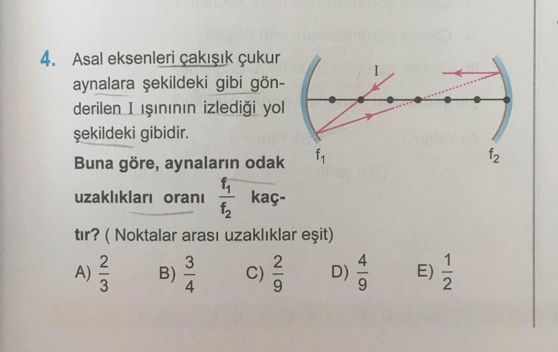 4. Asal eksenleri çakışık çukur
aynalara şekildeki gibi gön-
derilen I ışınının izlediği yol
şekildeki gibidir.
Buna göre, aynaların odak
6
f
f2
uzaklıkları oranı
f1 f₂
kaç-
tır? ( Noktalar arası uzaklıklar eşit)
3
A)
2.
3
B)
C
2
9
D)
E)
FIN
4.
