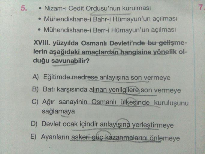 5
7
• Nizam-ı Cedit Ordusu'nun kurulması
• Mühendishane-i Bahr-i Hümayun'un açılması
• Mühendishane-i Berr-i Hümayun'un açılması
XVIII. yüzyılda Osmanlı Devleti'nde bu gelişme-
lerin aşağıdaki amaçlardan hangisine yönelik ol-
duğu savunabilir?
A) Eğitimde