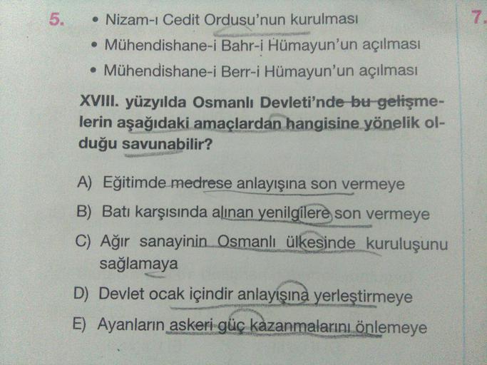 5
7
• Nizam-ı Cedit Ordusu'nun kurulması
• Mühendishane-i Bahr-i Hümayun'un açılması
• Mühendishane-i Berr-i Hümayun'un açılması
XVIII. yüzyılda Osmanlı Devleti'nde bu gelişme-
lerin aşağıdaki amaçlardan hangisine yönelik ol-
duğu savunabilir?
A) Eğitimde 