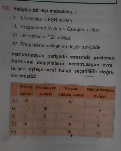 10. Yetişkin bir dişi memelide;
1. LH miktarı < FSH miktarı
II. Progesteron miktarı > Östrojen miktarı
III. LH miktarı > FSH miktarı
IV. Progesteron miktarı en düşük seviyede
menstruasyon periyodu sırasında gözlenen
hormonal değişimlerin menstrüasyon evre-