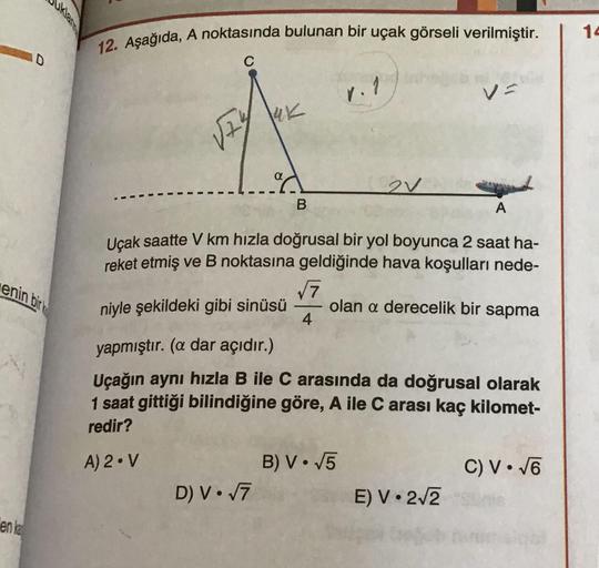 12. Aşağıda, A noktasında bulunan bir uçak görseli verilmiştir.
C
14
D
r. 1
19K
124
ºd
B
2v
A
Uçak saatte V km hızla doğrusal bir yol boyunca 2 saat ha-
reket etmiş ve B noktasına geldiğinde hava koşulları nede-
enin birk
niyle şekildeki gibi sinüsü
olan a