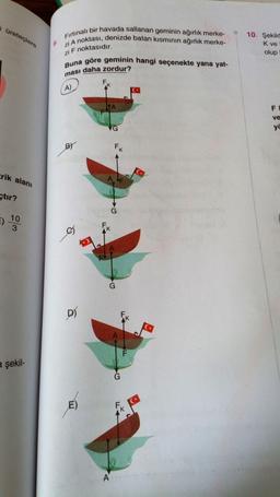 Fırtınalı bir havada sallanan geminin ağırlık merke-
zi A noktası, denizde batan kisminin ağırlık merke-
Buna göre geminin hangi seçenekte yana yat-
ması daha zordur?
i üreteçlere
10. Şekild
K ve
olup
zi F noktasıdır.
F
A)
IA
F
ve
VG
ya
BY
Fk
Erik alanı
çtır?
)
10
3
os
K
1
G
D)
F
a şekil-
G
E)
A
