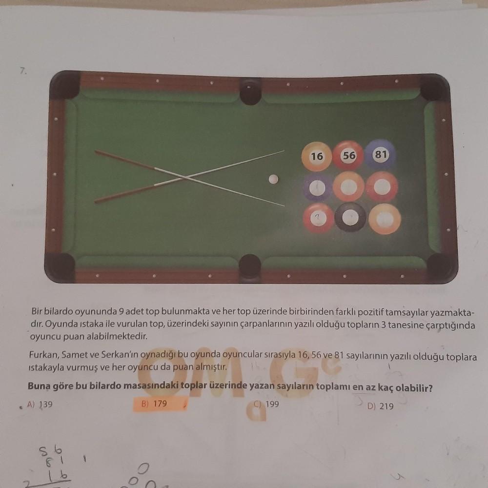 16
56
81
Bir bilardo oyununda 9 adet top bulunmakta ve her top üzerinde birbirinden farklı pozitif tamsayılar yazmakta-
dır. Oyunda istaka ile vurulan top, üzerindeki sayının çarpanlarının yazılı olduğu topların 3 tanesine çarptığında
oyuncu puan ala