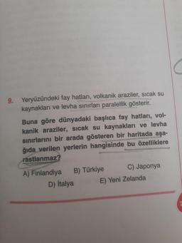 Yeryüzündeki fay hatları, volkanik araziler, sıcak su
kaynakları ve levha sınırları paralellik gösterir.
Buna göre dünyadaki başlıca fay hatları, volkanik araziler, sıcak su kaynakları ve levha sınırlarını bir arada gösteren bir haritada aşağıda verilen yerlerin hangisinde bu özelliklere
rastlanmaz?
A) Finlandiya B) Türkiye C) Japonya
D) İtalya E) Yeni Zelanda