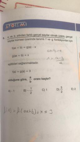 a ve b sıfırdan farklı gerçel sayılar olmak üzere, gerçel
sayılar kümesi üzerinde tanımlı f ve g fonksiyonları için
APOIEMI
8.
f(ax + b) = g(a) - X
axth sa
g(ax + b) = x
as ai-b
a
eşitlikleri sağlanmaktadır.
f(a) + g(a) = 3
a
olduğuna göre,
oranı kaçtır?
b
B) -
D)
A) - 1
C) 1
E) 2
2
1o) + f(oxtb) + x = 3
