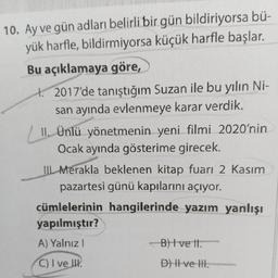 10. Ay ve gün adları belirli bir gün bildiriyorsa bü-
yük harfle, bildirmiyorsa küçük harfle başlar.
Bu açıklamaya göre,
2017'de tanıştığım Suzan ile bu yılın Ni-
san ayında evlenmeye karar verdik.
II. Ünlü yönetmenin yeni filmi 2020'nin
Ocak ayında gösterime girecek.
TIL Merakla beklenen kitap fuarı 2 Kasım
pazartesi günü kapılarını açıyor.
cümlelerinin hangilerinde yazım yanlışı
yapılmıştır?
A) Yalnız!
B) Ive It.
C) I ve II.
D) II ve III.