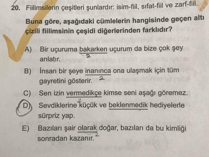 20. Fiilimsilerin çeşitleri şunlardır: isim-fiil, sıfat-fiil ve zarf-fiil.
Buna göre, aşağıdaki cümlelerin hangisinde geçen alt
çizili fiilimsinin çeşidi diğerlerinden farklıdır?
A) Вir uçuruma bakarken uçurum da bize çok şey
anlatır.
B) İnsan bir şeye ina