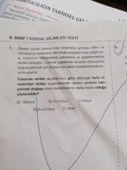 ACILIĞIN TARİHSEL GEY.
Konuya Başlarken
Haritacılık alanına, özel
gasını vurmuştur. Ha
nuda dönen
1 :
9. SINIF SOSYAL BİLİMLER TESTİ
7.
9.
1
1
II
Zaman içinde insanın bilgi birikiminin artması, bilim ve
teknolojinin ilerlemesi, teknolojik araçların hızla çoğalma-
Si, insanların ihtiyaçlarının artmasına ve çeşitlenmesine
neden olmuştur. İnsanlar çeşitlenen ve artan ihtiyaçlarını
karşılayabilmek için doğaya bir takım müdahalelerde bu-
lunmuşlardır.
II
1
Yukarıda verilen açıklamaya göre nüfusun fazla ol-
masından dolayı seçeneklerde verilen yerlerin han-
gisinde doğaya olan müdahalenin daha fazla olduğu
söylenebilir?
A) Sibirya
B) Hindistan
C) İtalya
D) Avustralya
E) Misir