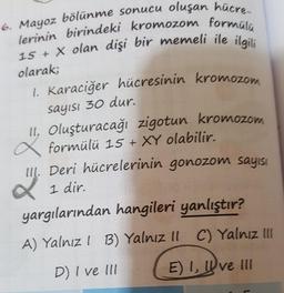 lerinin birindeki kromozom formülü
1. Karaciğer hücresinin kromozom
6. Mayoz bölünme sonucu oluşan hücre
15 + x olan dişi bir memeli ile ilgili
olarak;
sayısı 30 dur.
2=2=
II, Oluşturacağı zigotun kromozom
formülü 15 + XY olabilir.
III. Deri hücrelerinin gonozom sayısı
1 dir.
yargılarından hangileri yanlıştır?
A) Yalnız ! B) Yalnız Il C) Yalnız Ill
D) I ve III
E) I, Ive Ill