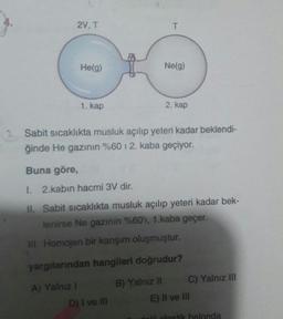 2V, T
T
He(9)
Ne(g)
1. kap
2. kap
Sabit sicaklıkta musluk açılıp yeteri kadar beklendi-
ğinde He gazının %60 12. kaba geçiyor.
Buna göre,
1. 2.kabın hacmi 3V dir.
II. Sabit sıcaklıkta musluk açılıp yeteri kadar bek-
lenirse Ne gazının %60'ı, 1.kaba geçer.
III. Homojen bir karşım oluşmuştur.
yargılarından hangileri doğrudur?
A) Yalnız 1
D) I ve III
B) Yalnız II C) Yalnız III
E) Il ve III
di alastik halonda