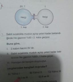 2V, T
T
He(9)
Ne(g)
1. kap
2. kap
Sabit sicaklıkta musluk açılıp yeteri kadar beklendi-
ğinde He gazının %60 12. kaba geçiyor.
Buna göre,
1. 2.kabın hacmi 3V dir.
II. Sabit sıcaklıkta musluk açılıp yeteri kadar bek-
lenirse Ne gazının %60'ı, 1.kaba geçer.
III. Homojen bir karşım oluşmuştur.
yargılarından hangileri doğrudur?
A) Yalnız 1
D) I ve III
B) Yalnız II C) Yalnız III
E) Il ve III
di alastik halonda
