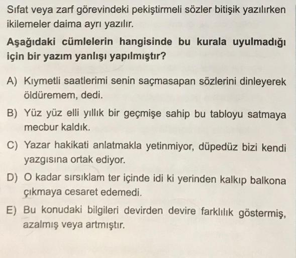 Sifat veya zarf görevindeki pekiştirmeli sözler bitişik yazılırken
ikilemeler daima ayrı yazılır.
Aşağıdaki cümlelerin hangisinde bu kurala uyulmadığı
için bir yazım yanlışı yapılmıştır?
A) Kıymetli saatlerimi senin saçmasapan sözlerini dinleyerek
öldüreme