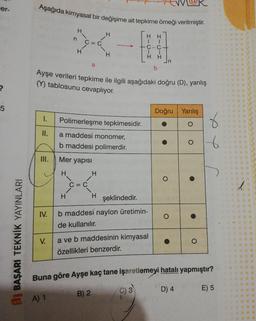 Aşağıda kimyasal bir değişime ait tepkime örneği verilmiştir.
Ayşe verileri tepkime ile ilgili aşağıdaki doğru (D), yanlış
er.
H
C=C
C-C+
H
a
b
?
(Y) tablosunu cevaplıyor.
5
Doğru Yanlış
1.
Polimerleşme tepkimesidir.
O
II.
a maddesi monomer,
O
6
b maddesi polimerdir.
III.
Mer yapisi
I
I
O
C=C
4
I
I
şeklindedir.
IV.
O
b maddesi naylon üretimin-
de kullanılır.
DI BAŞARI TEKNİK YAYINLARI
V.
O
a ve b maddesinin kimyasal
özellikleri benzerdir.
Buna göre Ayşe kaç tane işaretlemeyi hatalı yapmıştır?
C) 3
D) 4
B) 2
E) 5
A) 1