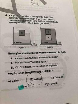 14 3
4. X küpü K SIVISI içine konulduğunda Şekill'deki
konumda dengede kalıyor. X ve Y küpü birbirine
yapıştırılmadan sivisi içine üst üste bırakıldığında
ise denge konumu Şekil il'deki gibi oluyor.
X
x
Y
K SIVISI
nobis Şekil
Şekil ||
yer
IL SIVISI
yer
(yatay)
yatay)
e mobile
Ssemen
Silpnan
Buna göre, cisimlerin ve sıvıların özkütleleri ile ilgili,
Semensiledne amgol nipasta
1. K SIVISInin özkütlesi L Sivisininkine eşittir.
1oII. X'in özkütlesi Y'ninkine eşittir. a no
bilemnisovo
III. X'in özkütlesi L sivisininkinden büyüktür.
bis ms Sumplasi si nisbluesbites
yargılarından hangiteri doğru olabilir? nie
A) Yalnız! des (B) Yalnız 1 C) Yalnız III
na siose mostovesd gu
D) Il ve III
E) I, II ve III
alinaloon
