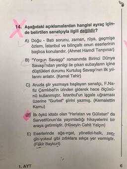 14. Aşağıdaki açıklamalardan hangisi ayraç için-
de belirtilen sanatçıyla ilgili değildir?
A) Doğu - Batı sorunu, zaman, rüya, geçmişe
özlem, İstanbul ve bilinçaltı onun eserlerinin
başlıca konularıdır. (Ahmet Hamdi Tanpınar)
B) “Yorgun Savaşçı" romanında Birinci Dünya
Savaşı'ndan yenilgi ile çıkan subayların içine
düştükleri durumu Kurtuluş Savaşı'nın ilk yıl-
larını anlatır. (Kemal Tahir)
C) Aruzla şiir yazmaya başlayan sanatçı, F.Na-
fiz Çamlıbel'in izinden giderek hece ölçüsü-
nü kullanmıştır. İstanbul'un işgale uğraması
üzerine "Gurbet" şiirini yazmış. (Kemalettin
Kamu)
D) İlk öykü kitabı olan "Haristan ve Gülistan" da
Servetifünun'da yayımladığı hikayelerini bir
araya getirmiştir. (Hüseyin Cahit Yalçın)
E) Eserlerinde ağa-Irgat, yönetici-halk, zen-
gin-yoksul gibi zıtlıklara sıkça yer vermiştir.
(Fakir Baykurt)
1. AYT
6