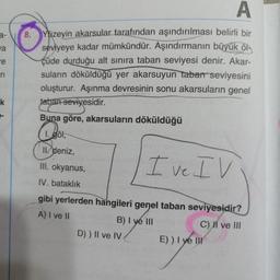 D
a-
8
.
ya
re
r
Yüzeyin akarsular tarafından aşındırılması belirli bir
seviyeye kadar mümkündür. Aşındırmanın büyük öl
çüde durduğu alt sinira taban seviyesi denir. Akar-
suların döküldüğü yer akarsuyun tabar seviyesini
oluşturur. Aşınma devresinin sonu akarsuların genel
taban seviyesidir.
Buna göre, akarsuların döküldüğü
1. göl,
k
2017
II. deniz,
III. okyanus,
I ve IV
IV. bataklık
gibi yerlerden hangileri genel taban seviyesidir?
A) I ve II
B) I ye III
C) II ve III
D)) II ve IV
E)) I ye in
