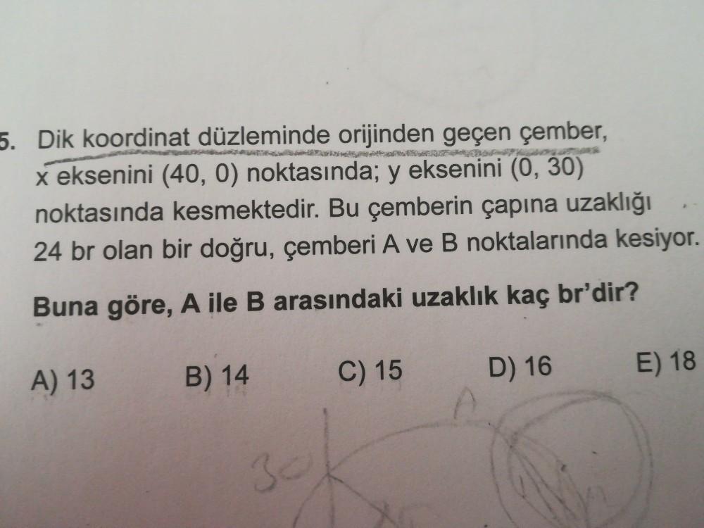 5. Dik koordinat düzleminde orijinden geçen çember,
x eksenini (40, 0) noktasında; y eksenini (0, 30)
noktasında kesmektedir. Bu çemberin çapına uzaklığı
24 br olan bir doğru, çemberi A ve B noktalarında kesiyor.
Buna göre, A ile B arasındaki uzaklık kaç br'dir?
C) 15
A) 13
B) 14
E) 18
D) 16
