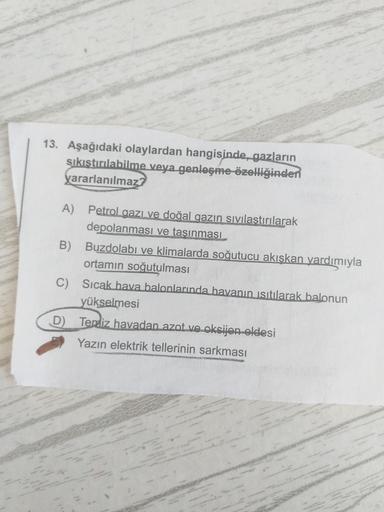 13. Aşağıdaki olaylardan hangisinde, gazların
sıkıştırılabilme veya genleşme özelliğinden
yararlanılmaz?
A) Petrol gazı ve doğal gazın sıvılastırılarak
depolanması ve tasınması
B
Buzdolabı ve klimalarda soğutucu akışkan yardımıyla
ortamın soğutulması
C) Sı