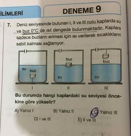 İLİMLERİ
DENEME 9
7.
Deniz seviyesinde bulunan I, II ve III nolu kaplarda su
ve buz 0°C de isil dengede bulunmaktadır. Kaplara
sadece buzların erimesi için ısı verilerek sıcaklıkların
sabit kalması sağlanıyor.
buz
buz
su
buz
su
su
=
IM
Bu durumda hangi kaplardaki su seviyesi önce-
kine göre yükselir?
A) Yalnız 1
B) Yalnız II
Yalnız III
D) I ve III
E) II ve III
no
