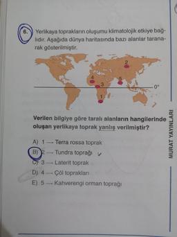 6.
Yerlikaya toprakların oluşumu klimatolojik etkiye bağ-
lıdır. Aşağıda dünya haritasında bazı alanlar tarana-
rak gösterilmiştir.
2
5
3
0°
Verilen bilgiye göre taralı alanların hangilerinde
oluşan yerlikaya toprak yanlış verilmiştir?
MURAT YAYINLARI
A) 1 - Terra rossa toprak
B) --- Tundra toprağı
C3 - Laterit toprak
D) 4 - Çöl toprakları
E) 5 - Kahverengi orman toprağı