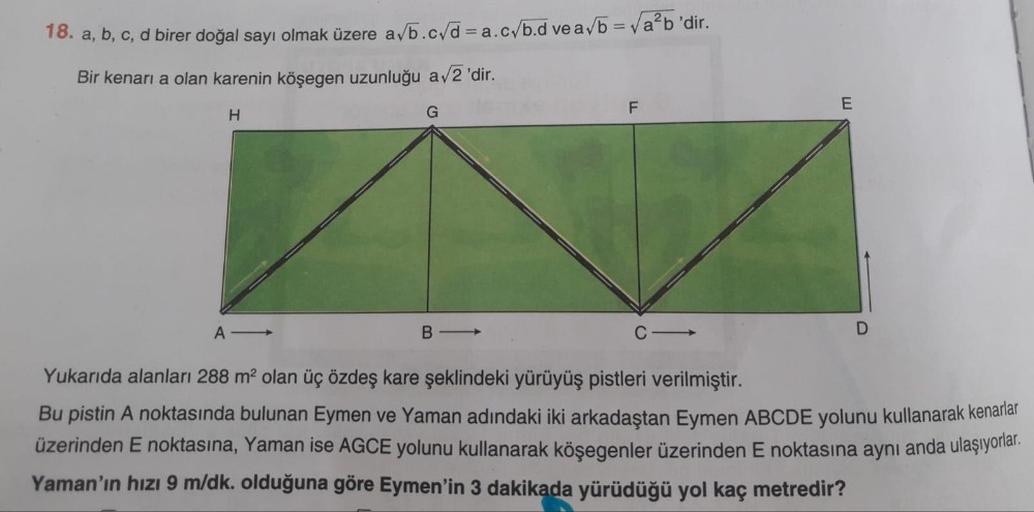 18. a, b, c, d birer doğal sayı olmak üzere a/b.c/d = a.cyb.d ve a/b = va?b'dir.
Bir kenari a olan karenin köşegen uzunluğu a/2 'dir.
F
E
H
G
A -
B-
Yukarıda alanları 288 m2 olan üç özdeş kare şeklindeki yürüyüş pistleri verilmiştir.
Bu pistin A noktasında