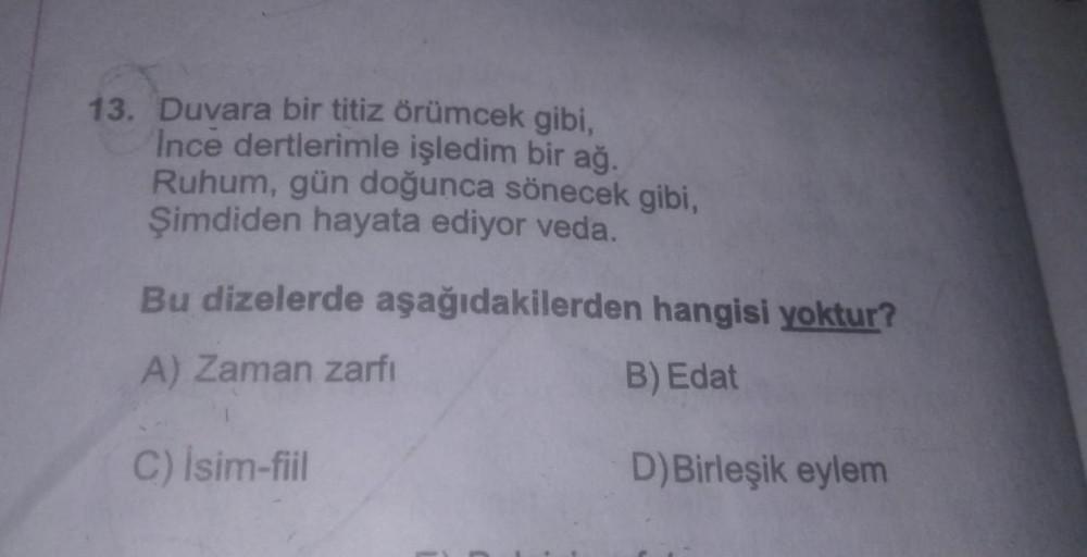 Duvara bir titiz örümcek gibi,
İnce dertlerimle işledim bir ağ.
Ruhum, gün doğunca sönecek gibi,
Şimdiden hayata ediyor veda.
Bu dizelerde aşağıdakilerden hangisi yoktur?
A) Zaman zarfı
B) Edat
C) isim-fiil
D)Birleşik eylem