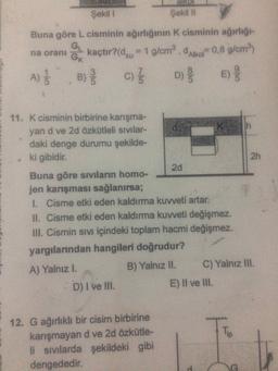 Şekil
Şekili
Buna göre L cisminin ağırlığının K cisminin ağırlığı
GL
na orani kaçtır?(dsu = 1 g/cmº. Alkon0,8 g/cm)
c)
Gk
A)
B)
D)
E)
11. K cisminin birbirine karışma-
yan d ve 2d özkütleli sivilar-
daki denge durumu şekilde-
ki gibidir.
2h
2d
Buna göre sivilarin homo-
jen karışması sağlanırsa;
1. Cisme etki eden kaldırma kuvveti artar.
II. Cisme etki eden kaldırma kuvveti değişmez.
III. Cismin sivi içindeki toplam hacmi değişmez.
yargılarından hangileri doğrudur?
A) Yalnız I.
B) Yalnız II. C) Yalnız III.
D) I ve III.
E) Il ve III.
Tip
12. G ağırlıklı bir cisim birbirine
karışmayan d ve 2d özkütle-
li sivilarda şekildeki gibi
dengededir.
G
