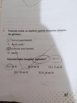 WHO
9. insanda erkek ve dişilerin gamet oluşumu sürecin-
de görülen;
>
birincil spermatosit,
II. ikincil oosit,
W yumurta ana hücresi,
IV. sperm
hücrelerinden hangileri diploittir?
A) I ve III -
B) I ve IV
C) I, II ve III
D) I, III ve IV
E) II, III ve IV
87