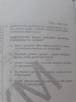 D
A
2010 - YGS I TÜR
a-
ve
11. Bağımsız sıralı cümlelerde her cümlenin öznesi, tüm-
leci, yüklemi ayrıdır. Cümleler yalnızca anlam ilişkisi
nedeniyle bir arada bulunur.
Aşağıdakilerden hangisi yukarıdaki açıklamayı
Örneklendiren bir cümledir?
ti-
-
A) Adam, durmadan öfkeli öfkeli konuşuyor, masa-
da oturanlarsa sessizce onu dinliyorlardı.
e
yi
B) Mendiliyle gözlerini' kuruladı, yaşam öyküşünü
kaldığı yerden anlatmaya başladı.
C) Sordum soruşturdum, sonunda aradığım nitelikte
bir usta buldum.
D) Ali, kitaplarını çantasından çıkardı, sırasının üze-
rine yerleştirdi.
.
) Müsteri, getirilen kahveden bir yudum aldı, sonra
yeniden gazetesine daldik
7