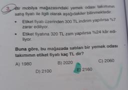 3 Bir mobilya mağazasındaki yemek odası takımının
satış fiyat ile ilgili olarak aşağıdakiler bilinmektedir.
Etiket fiyatı üzerinden 300 TL indirim yapılırsa %7
zarar ediliyor.
Etiket fiyatına 320 TL zam yapılırsa %24 kâr edi-
liyor.
Buna göre, bu mağazada satılan bir yemek odası
takımının etiket fiyatı kaç TL dir?
A) 1980
B) 2020
C) 2060
D) 2100
E) 2160