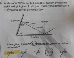 4. Aralarında 70° lik açı bulunan K, L düzlem aynalarına
şekildeki gibi gelen I ışık ışını, K'den yansıdıktan sonra
L aynasına 80° lik açıyla düşüyor.
HA
Laynası
normal
80°
HR
normal
Hi.
REF
70°
Kaynası
Buna göre, I ışınınır Kaynasına ilk gelme açısı kaç
derecedir?
AY 60
B) 60
D) 30
EV10
