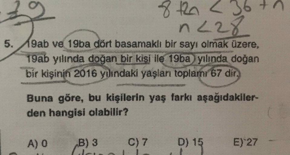 8th 2 36th
n 228
5.
9ab ve 19ba dört basamaklı bir sayı olmak üzere,
19ab yılında doğan bir kişi ile 19ba yılında doğan
bir kişinin 2016 yılındaki yaşlan toplamı 67 dir.
Buna göre, bu kişilerin yaş farkı aşağıdakiler
den hangisi olabilir?
A) O
B) 3
C) 7
D)