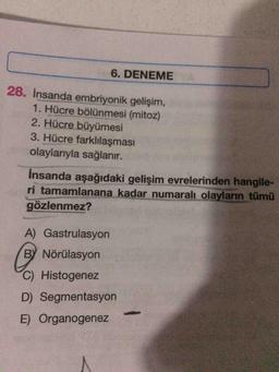 6. DENEME
28. Insanda embriyonik gelişim,
1. Hücre bölünmesi (mitoz)
2. Hücre büyümesi
3. Hücre farklılaşması
olaylarıyla sağlanır.
insanda aşağıdaki gelişim evrelerinden hangile-
ri tamamlanana kadar numaralı olayların tümü
gözlenmez?
A) Gastrulasyon
BY Nörülasyon
C) Histogenez
D) Segmentasyon
E) Organogenez
